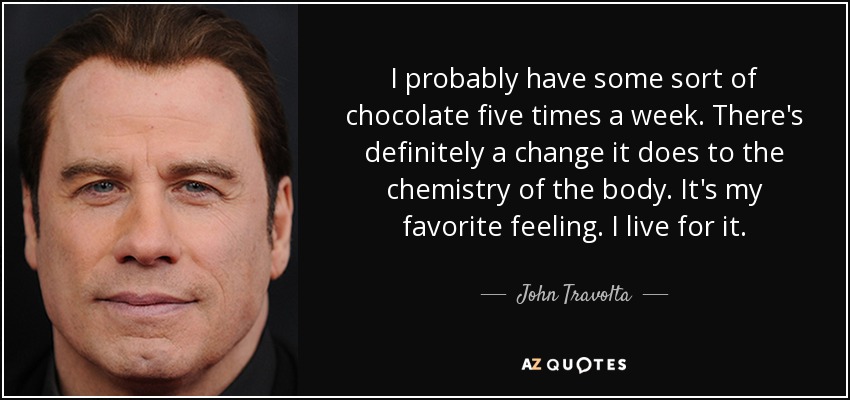 I probably have some sort of chocolate five times a week. There's definitely a change it does to the chemistry of the body. It's my favorite feeling. I live for it. - John Travolta
