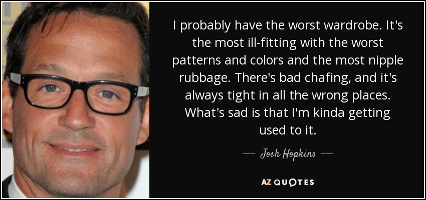 I probably have the worst wardrobe. It's the most ill-fitting with the worst patterns and colors and the most nipple rubbage. There's bad chafing, and it's always tight in all the wrong places. What's sad is that I'm kinda getting used to it. - Josh Hopkins