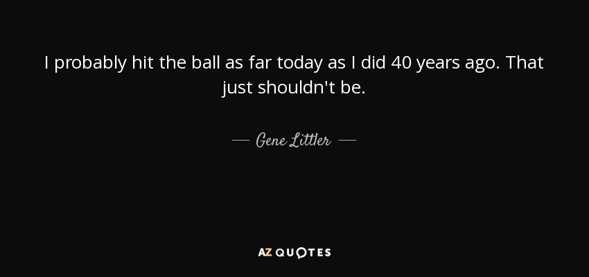 I probably hit the ball as far today as I did 40 years ago. That just shouldn't be. - Gene Littler