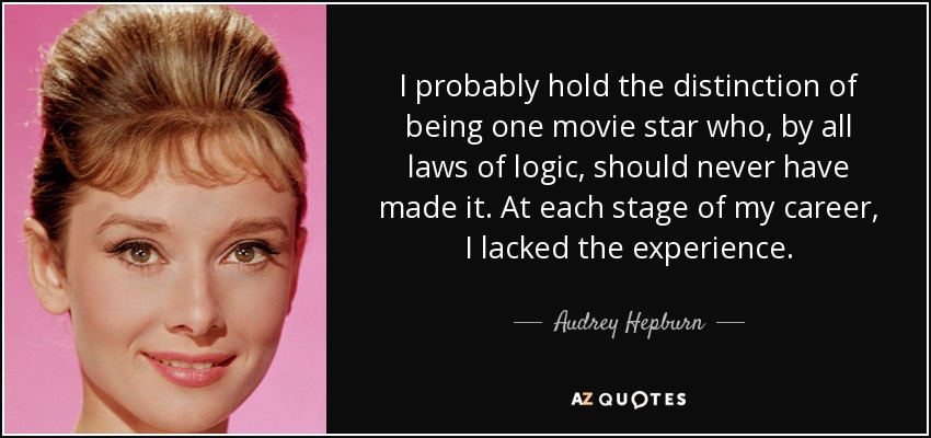 I probably hold the distinction of being one movie star who, by all laws of logic, should never have made it. At each stage of my career, I lacked the experience. - Audrey Hepburn