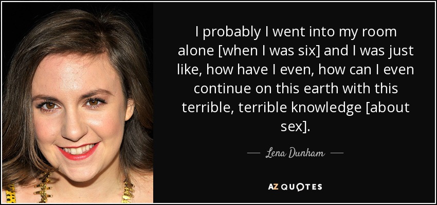 I probably I went into my room alone [when I was six] and I was just like, how have I even, how can I even continue on this earth with this terrible, terrible knowledge [about sex]. - Lena Dunham