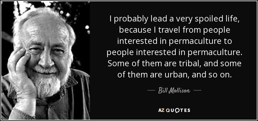 I probably lead a very spoiled life, because I travel from people interested in permaculture to people interested in permaculture. Some of them are tribal, and some of them are urban, and so on. - Bill Mollison
