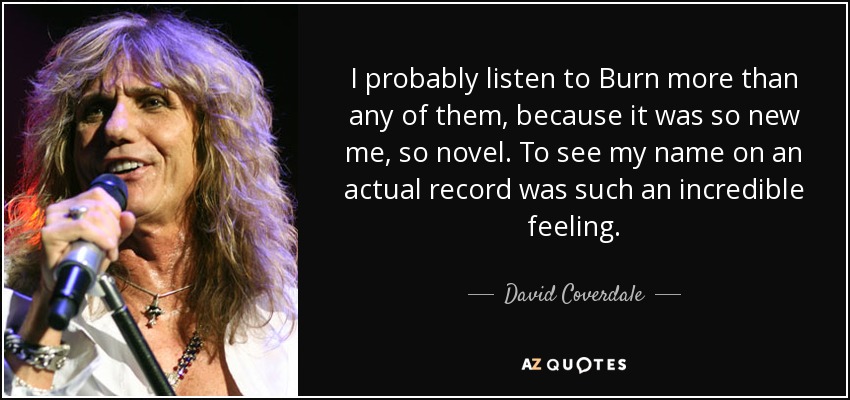 I probably listen to Burn more than any of them, because it was so new me, so novel. To see my name on an actual record was such an incredible feeling. - David Coverdale