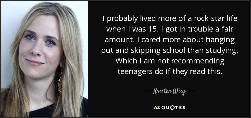 I probably lived more of a rock-star life when I was 15. I got in trouble a fair amount. I cared more about hanging out and skipping school than studying. Which I am not recommending teenagers do if they read this. - Kristen Wiig