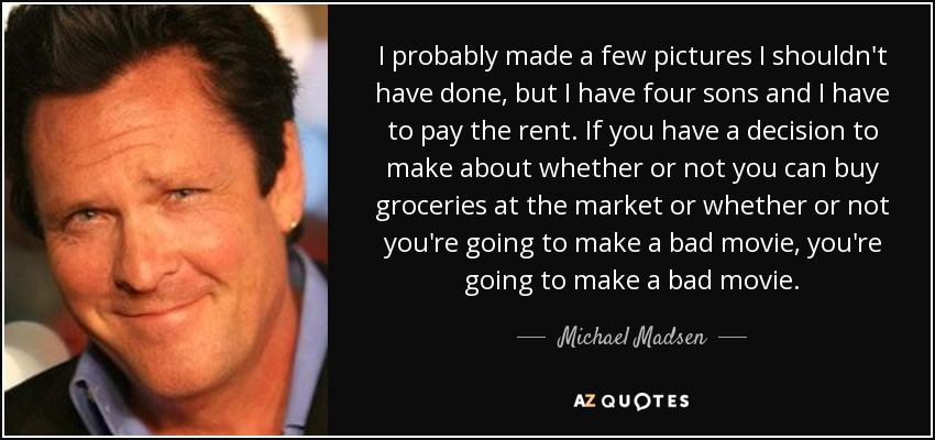 I probably made a few pictures I shouldn't have done, but I have four sons and I have to pay the rent. If you have a decision to make about whether or not you can buy groceries at the market or whether or not you're going to make a bad movie, you're going to make a bad movie. - Michael Madsen