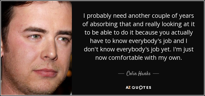 I probably need another couple of years of absorbing that and really looking at it to be able to do it because you actually have to know everybody's job and I don't know everybody's job yet. I'm just now comfortable with my own. - Colin Hanks
