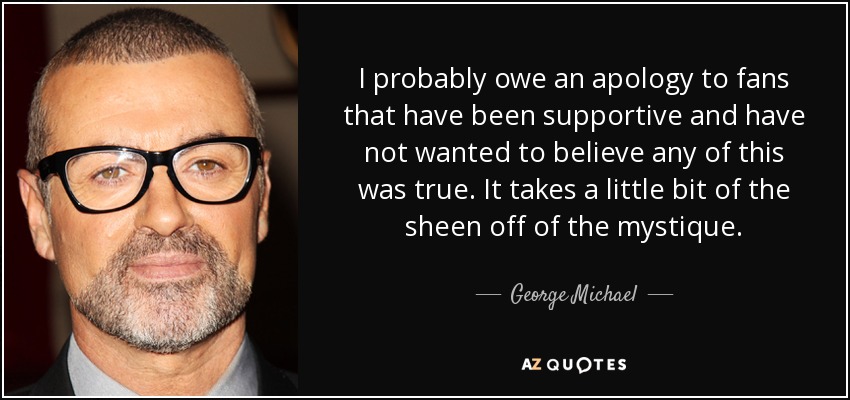 I probably owe an apology to fans that have been supportive and have not wanted to believe any of this was true. It takes a little bit of the sheen off of the mystique. - George Michael