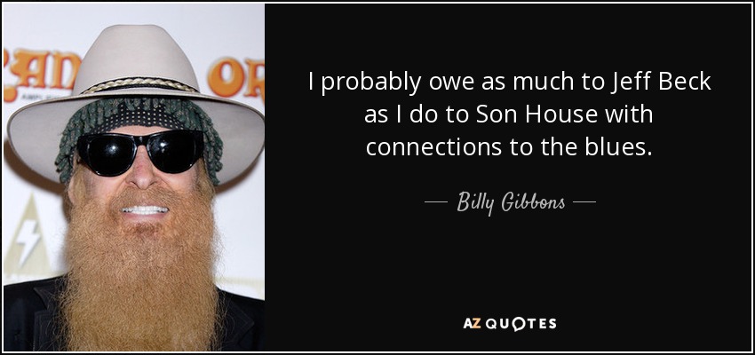 I probably owe as much to Jeff Beck as I do to Son House with connections to the blues. - Billy Gibbons