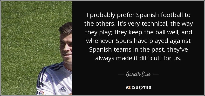 I probably prefer Spanish football to the others. It's very technical, the way they play; they keep the ball well, and whenever Spurs have played against Spanish teams in the past, they've always made it difficult for us. - Gareth Bale