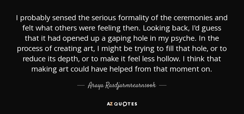 I probably sensed the serious formality of the ceremonies and felt what others were feeling then. Looking back, I'd guess that it had opened up a gaping hole in my psyche. In the process of creating art, I might be trying to fill that hole, or to reduce its depth, or to make it feel less hollow. I think that making art could have helped from that moment on. - Araya Rasdjarmrearnsook