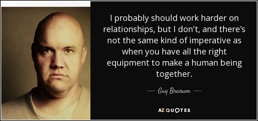 I probably should work harder on relationships, but I don't, and there's not the same kind of imperative as when you have all the right equipment to make a human being together. - Guy Branum
