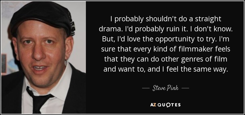 I probably shouldn't do a straight drama. I'd probably ruin it. I don't know. But, I'd love the opportunity to try. I'm sure that every kind of filmmaker feels that they can do other genres of film and want to, and I feel the same way. - Steve Pink