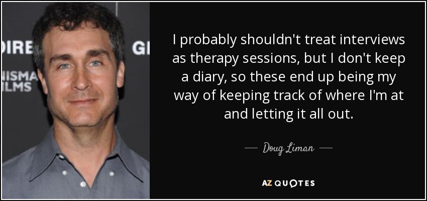 I probably shouldn't treat interviews as therapy sessions, but I don't keep a diary, so these end up being my way of keeping track of where I'm at and letting it all out. - Doug Liman
