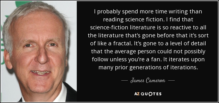 I probably spend more time writing than reading science fiction. I find that science-fiction literature is so reactive to all the literature that's gone before that it's sort of like a fractal. It's gone to a level of detail that the average person could not possibly follow unless you're a fan. It iterates upon many prior generations of iterations. - James Cameron