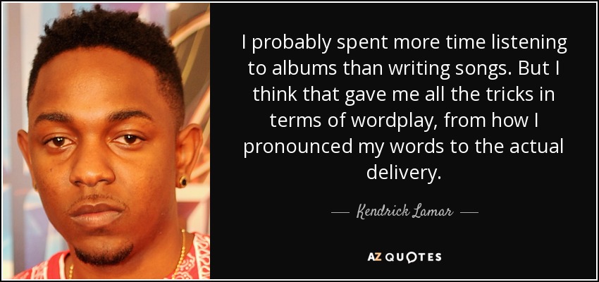 I probably spent more time listening to albums than writing songs. But I think that gave me all the tricks in terms of wordplay, from how I pronounced my words to the actual delivery. - Kendrick Lamar