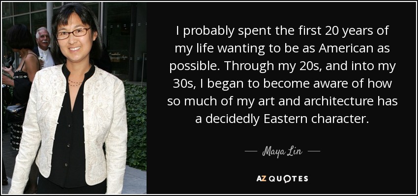 I probably spent the first 20 years of my life wanting to be as American as possible. Through my 20s, and into my 30s, I began to become aware of how so much of my art and architecture has a decidedly Eastern character. - Maya Lin
