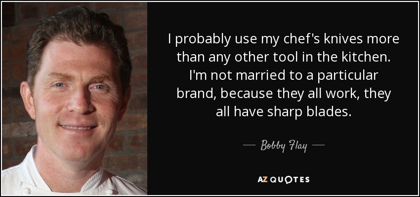 I probably use my chef's knives more than any other tool in the kitchen. I'm not married to a particular brand, because they all work, they all have sharp blades. - Bobby Flay