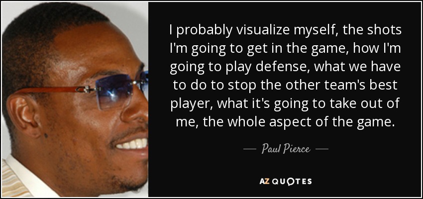 I probably visualize myself, the shots I'm going to get in the game, how I'm going to play defense, what we have to do to stop the other team's best player, what it's going to take out of me, the whole aspect of the game. - Paul Pierce