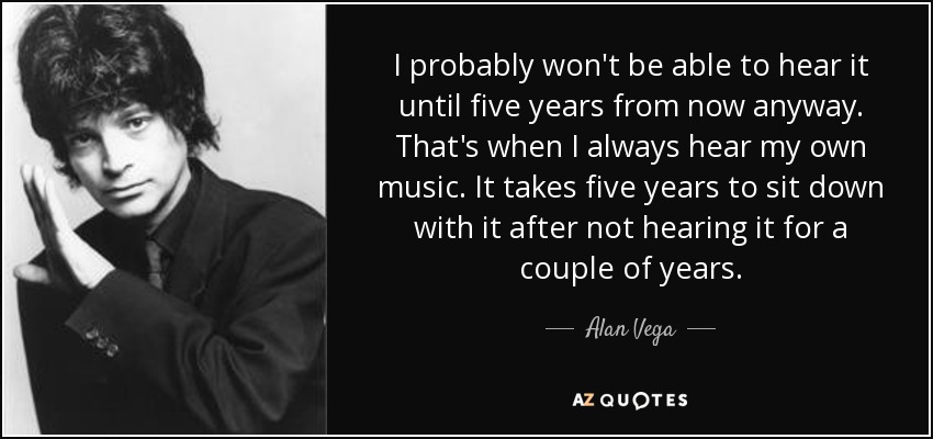 I probably won't be able to hear it until five years from now anyway. That's when I always hear my own music. It takes five years to sit down with it after not hearing it for a couple of years. - Alan Vega