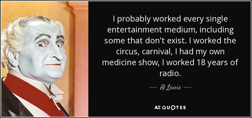 I probably worked every single entertainment medium, including some that don't exist. I worked the circus, carnival, I had my own medicine show, I worked 18 years of radio. - Al Lewis