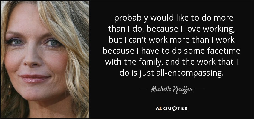 I probably would like to do more than I do, because I love working, but I can't work more than I work because I have to do some facetime with the family, and the work that I do is just all-encompassing. - Michelle Pfeiffer