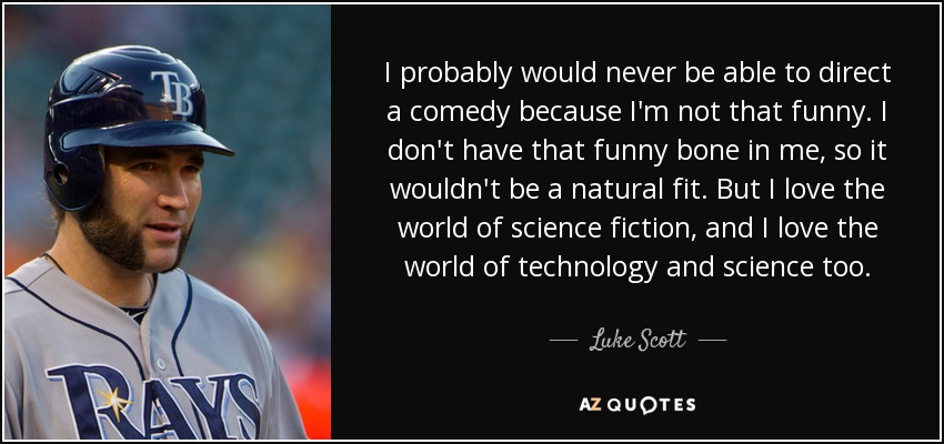 I probably would never be able to direct a comedy because I'm not that funny. I don't have that funny bone in me, so it wouldn't be a natural fit. But I love the world of science fiction, and I love the world of technology and science too. - Luke Scott