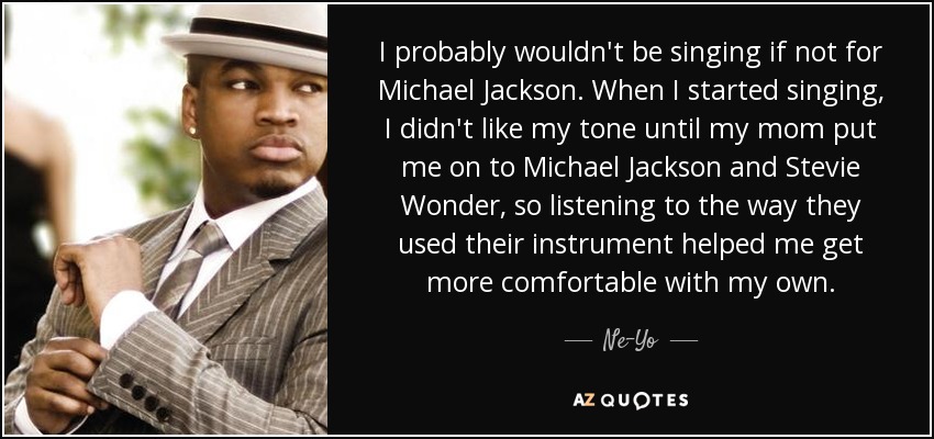 I probably wouldn't be singing if not for Michael Jackson. When I started singing, I didn't like my tone until my mom put me on to Michael Jackson and Stevie Wonder, so listening to the way they used their instrument helped me get more comfortable with my own. - Ne-Yo