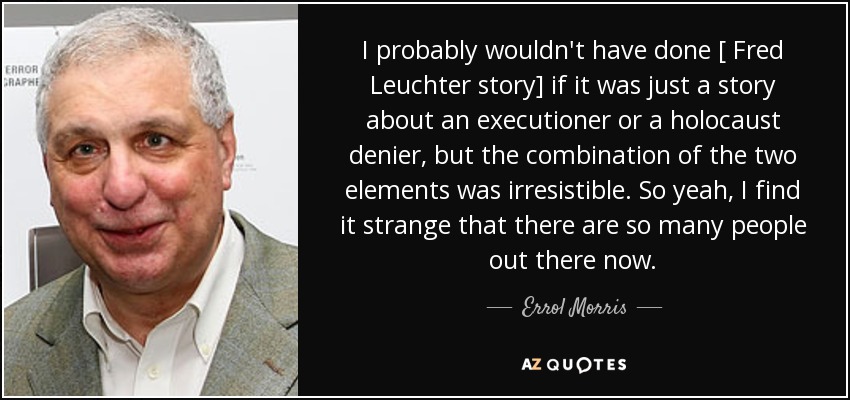 I probably wouldn't have done [ Fred Leuchter story] if it was just a story about an executioner or a holocaust denier, but the combination of the two elements was irresistible. So yeah, I find it strange that there are so many people out there now. - Errol Morris