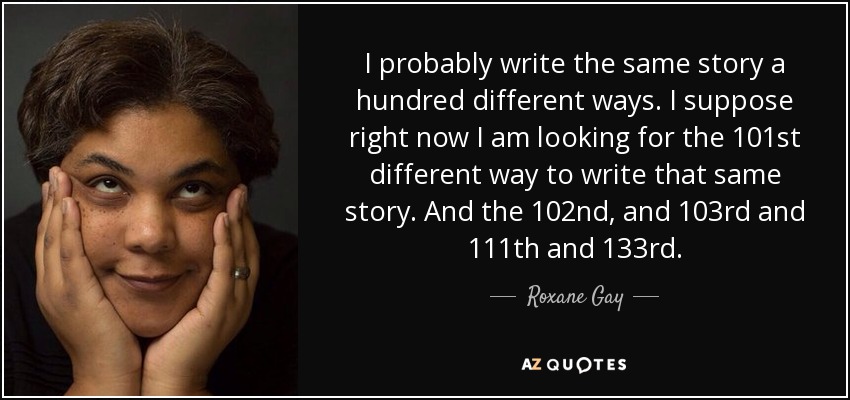 I probably write the same story a hundred different ways. I suppose right now I am looking for the 101st different way to write that same story. And the 102nd, and 103rd and 111th and 133rd. - Roxane Gay