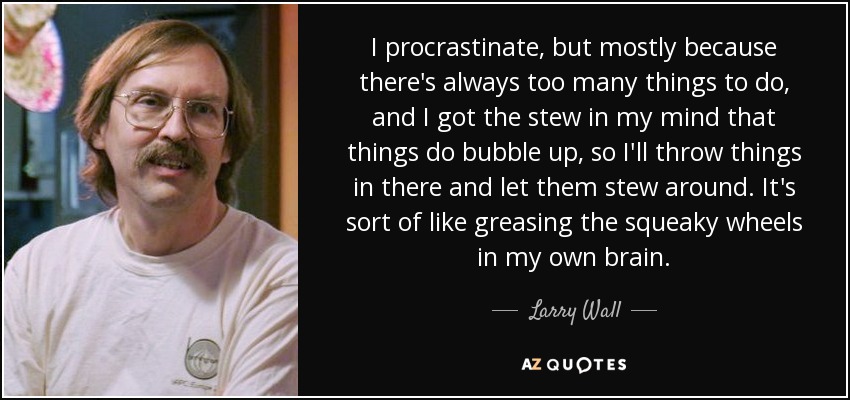 I procrastinate, but mostly because there's always too many things to do, and I got the stew in my mind that things do bubble up, so I'll throw things in there and let them stew around. It's sort of like greasing the squeaky wheels in my own brain. - Larry Wall