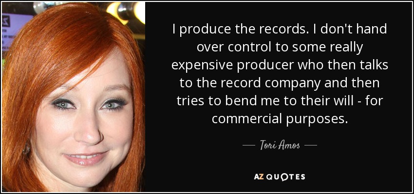 I produce the records. I don't hand over control to some really expensive producer who then talks to the record company and then tries to bend me to their will - for commercial purposes. - Tori Amos