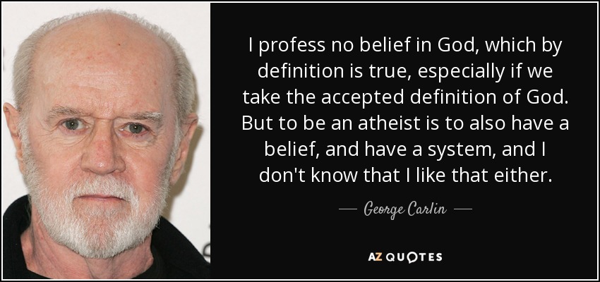 I profess no belief in God, which by definition is true, especially if we take the accepted definition of God. But to be an atheist is to also have a belief, and have a system, and I don't know that I like that either. - George Carlin