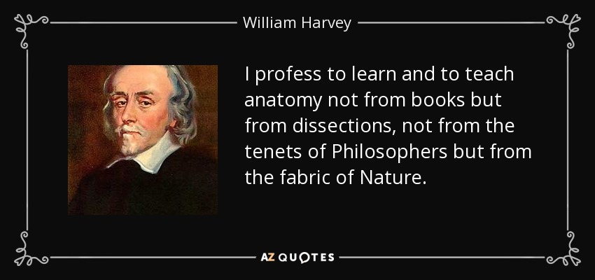I profess to learn and to teach anatomy not from books but from dissections, not from the tenets of Philosophers but from the fabric of Nature. - William Harvey