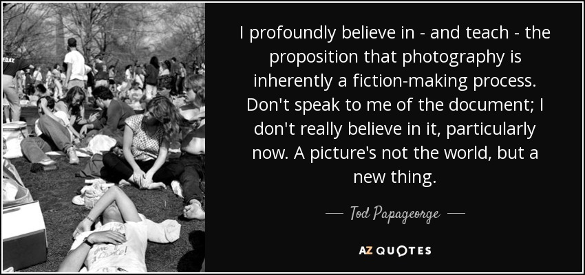 I profoundly believe in - and teach - the proposition that photography is inherently a fiction-making process. Don't speak to me of the document; I don't really believe in it, particularly now. A picture's not the world, but a new thing. - Tod Papageorge