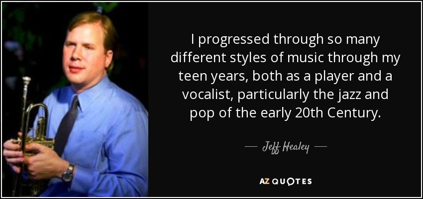 I progressed through so many different styles of music through my teen years, both as a player and a vocalist, particularly the jazz and pop of the early 20th Century. - Jeff Healey