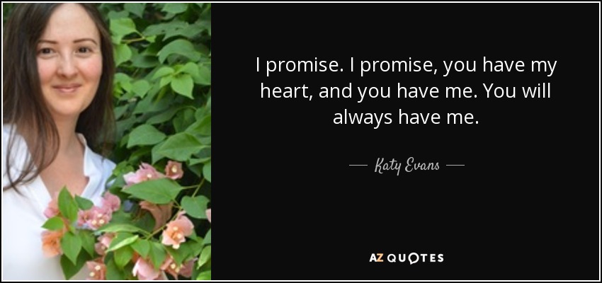 I promise. I promise, you have my heart, and you have me. You will always have me. - Katy Evans