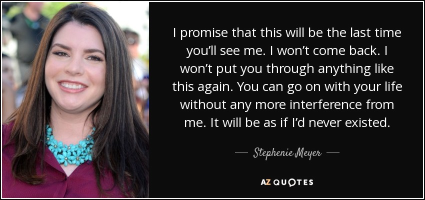 I promise that this will be the last time you’ll see me. I won’t come back. I won’t put you through anything like this again. You can go on with your life without any more interference from me. It will be as if I’d never existed. - Stephenie Meyer