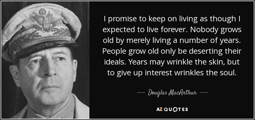 I promise to keep on living as though I expected to live forever. Nobody grows old by merely living a number of years. People grow old only be deserting their ideals. Years may wrinkle the skin, but to give up interest wrinkles the soul. - Douglas MacArthur