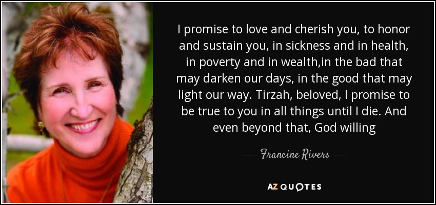 I promise to love and cherish you, to honor and sustain you, in sickness and in health, in poverty and in wealth,in the bad that may darken our days, in the good that may light our way. Tirzah, beloved, I promise to be true to you in all things until I die. And even beyond that, God willing - Francine Rivers