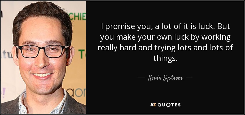 I promise you, a lot of it is luck. But you make your own luck by working really hard and trying lots and lots of things. - Kevin Systrom