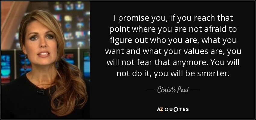 I promise you, if you reach that point where you are not afraid to figure out who you are, what you want and what your values are, you will not fear that anymore. You will not do it, you will be smarter. - Christi Paul