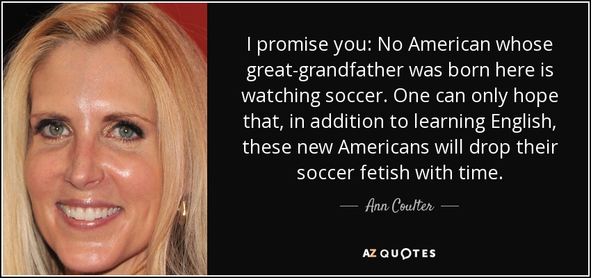 I promise you: No American whose great-grandfather was born here is watching soccer. One can only hope that, in addition to learning English, these new Americans will drop their soccer fetish with time. - Ann Coulter