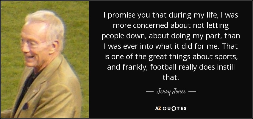 I promise you that during my life, I was more concerned about not letting people down, about doing my part, than I was ever into what it did for me. That is one of the great things about sports, and frankly, football really does instill that. - Jerry Jones