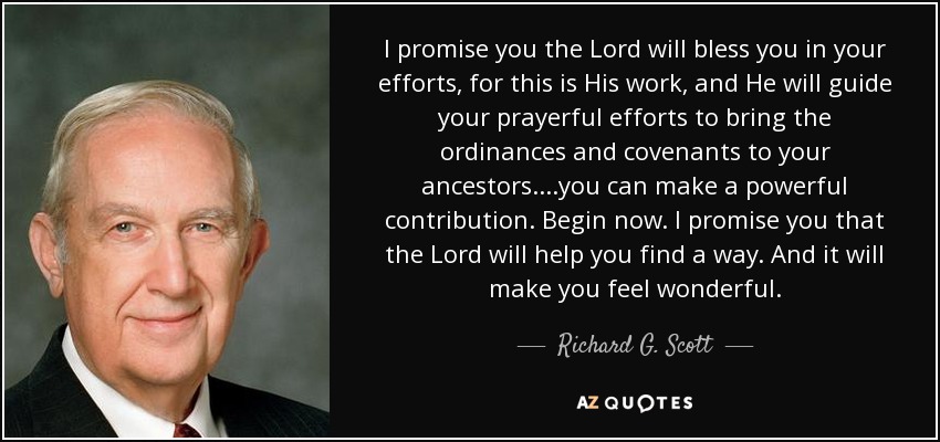 I promise you the Lord will bless you in your efforts, for this is His work, and He will guide your prayerful efforts to bring the ordinances and covenants to your ancestors....you can make a powerful contribution. Begin now. I promise you that the Lord will help you find a way. And it will make you feel wonderful. - Richard G. Scott