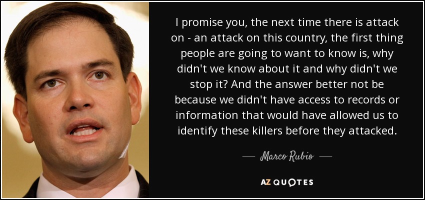 I promise you, the next time there is attack on - an attack on this country, the first thing people are going to want to know is, why didn't we know about it and why didn't we stop it? And the answer better not be because we didn't have access to records or information that would have allowed us to identify these killers before they attacked. - Marco Rubio