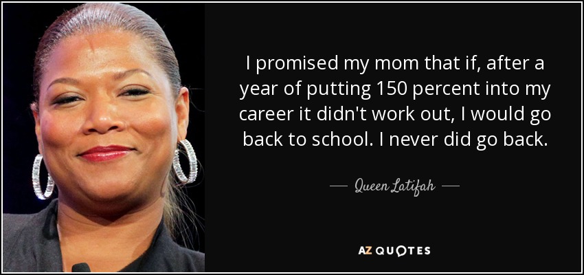 I promised my mom that if, after a year of putting 150 percent into my career it didn't work out, I would go back to school. I never did go back. - Queen Latifah