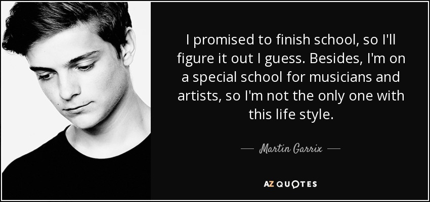 I promised to finish school, so I'll figure it out I guess. Besides, I'm on a special school for musicians and artists, so I'm not the only one with this life style. - Martin Garrix