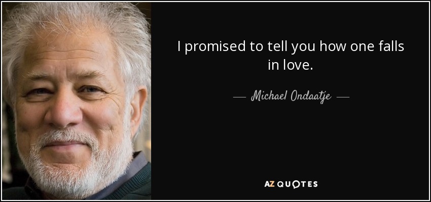 I promised to tell you how one falls in love. - Michael Ondaatje