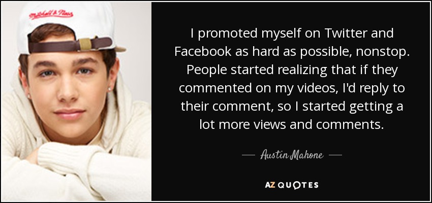 I promoted myself on Twitter and Facebook as hard as possible, nonstop. People started realizing that if they commented on my videos, I'd reply to their comment, so I started getting a lot more views and comments. - Austin Mahone