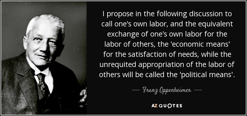 I propose in the following discussion to call one's own labor, and the equivalent exchange of one's own labor for the labor of others, the 'economic means' for the satisfaction of needs, while the unrequited appropriation of the labor of others will be called the 'political means'. - Franz Oppenheimer